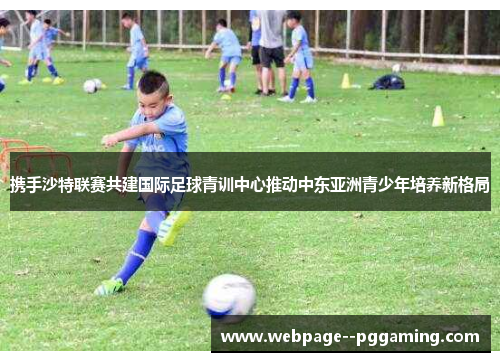 携手沙特联赛共建国际足球青训中心推动中东亚洲青少年培养新格局